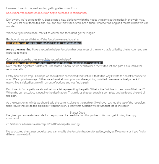 However, if we do this, we'll end up getting a RecursionError:
RecursionError: maximum recursion depth exceeded in comparison
Don't worry we're going to fixit. Let's create a new dictionary with the nodes the same as the nodes in the web_map.
Then we'll set all of them to False. You can call this visited, seen, been_there, whatever as long as it records when we visit
a node.
Whenever you visit a node, mark it as visited, and then don't go there again.
But how do we set all this up if the function we need to call is:
de: apides_mab (mab_map, atasting place, deatination) :
Here's the next hint: Make a recursive helper function that does most of the work that is called by the function you are
required to make.
Can the signature be the same gtthe recursive helper?
er apides wab halper (wab map, Curzent place, deatination, visitad) :
Note that the signature is different The reason is because we need to keep the visited list and pass it around all the
recursive calls.
Lastiy, how do we stop? Perhaps we should have considered this first, but that's the way I wrote this so let's consider it
now. We stop in two ways. Either we exhaust all our options and everything is visited. We never actually check if
everything is visited but we will run out of options and not find a path.
But, if we do find a path, we should return a list representing the path. What is the first link in the chain of that path?
When the current_place is equal to the destination. That tells us that our search is complete and we found the end of
the path.
As the recursion unwinds we should add the current_place to the path until we have reached the top of the recursion,
then return that list to the big spider_web function. Finally that function will return that list to the caller.
Starter Code
I've given you some starter code for the purpose of a head start on this problem. You can get it using the copy
command:
cp /afsíumbc.edu/usersle/rlerica/pub/cs201/fal 21/spider_web.py.
I've structured the starter code but you can modify the function headers for spider_web_rec if you want or if you find a
different way to do it.
