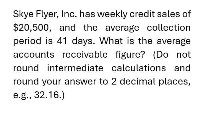 Skye Flyer, Inc. has weekly credit sales of
$20,500, and the average collection
period is 41 days. What is the average
accounts receivable figure? (Do not
round intermediate calculations and
round your answer to 2 decimal places,
e.g., 32.16.)