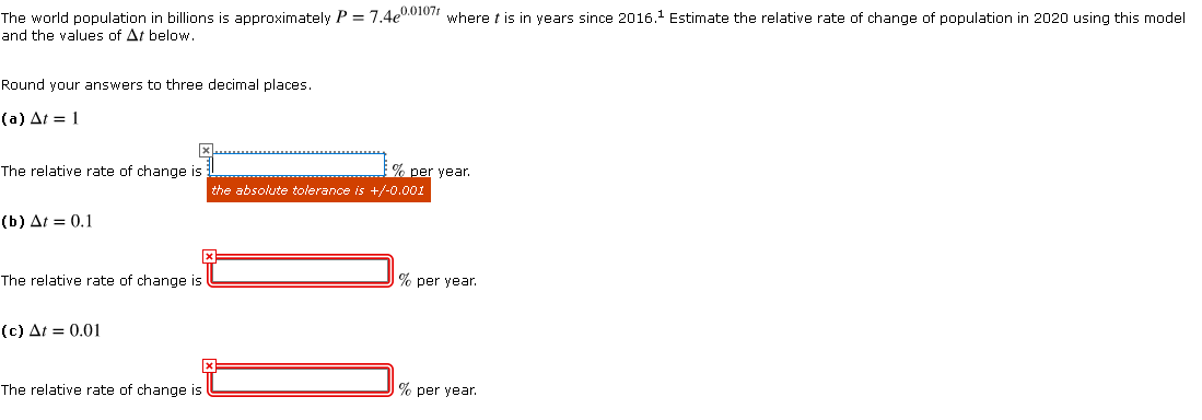 The world population in billions is approximately P = 7.4e0.010" where t is in years since 2016. Estimate the relative rate of change of population in 2020 using this model
and the values of At below.
Round your answers to three decimal places.
(a) At = 1
The relative rate of change is
% per year.
the absolute tolerance is +/-0.001
(b) At = 0.1
The relative rate of change is
% per year.
(c) At = 0.01
The relative rate of change is
% per year.
