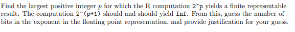 Find the largest positive integer p for which the R computation 2°p yields a finite representable
result. The computation 2 (p+1) should and should yield Inf. From this, guess the number of
bits in the exponent in the floating point representation, and provide justification for your guess.
