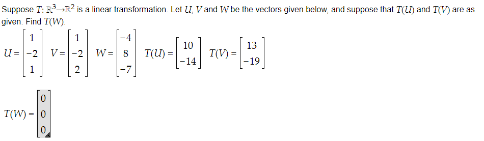 Suppose T: R³-R² is a linear transformation. Let U, V and W be the vectors given below, and suppose that T(U) and T(V) are as
given. Find T(W).
1
-2
1
u
=
0
T(W) = 0
0
V =
1
-2
2
-4
-⠀
W = 8 T(U)= |
-7
10
-14
T(V) =
13
-19