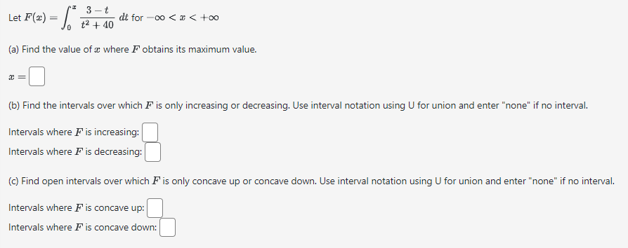 3-t
Let F(x) = √² + 40
(a) Find the value of a where F obtains its maximum value.
x =
dt for -∞0 < x < +∞o
(b) Find the intervals over which is only increasing or decreasing. Use interval notation using U for union and enter "none" if no interval.
Intervals where F is increasing:
Intervals where I' is decreasing:
(c) Find open intervals over which is only concave up or concave down. Use interval notation using U for union and enter "none" if no interval.
Intervals where F is concave up:
Intervals where is concave down: