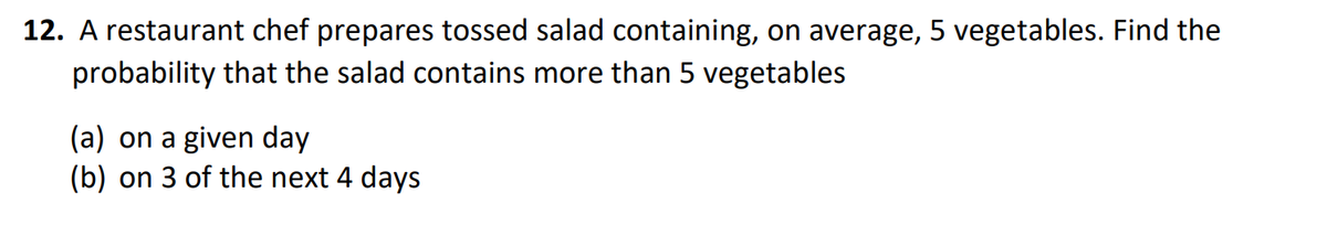 12. A restaurant chef prepares tossed salad containing, on average, 5 vegetables. Find the
probability that the salad contains more than 5 vegetables
(a) on a given day
(b) on 3 of the next 4 days