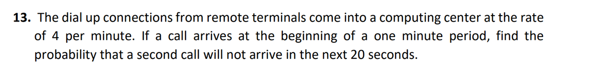 13. The dial up connections from remote terminals come into a computing center at the rate
of 4 per minute. If a call arrives at the beginning of a one minute period, find the
probability that a second call will not arrive in the next 20 seconds.