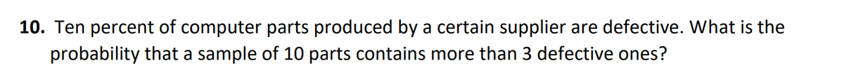 10. Ten percent of computer parts produced by a certain supplier are defective. What is the
probability that a sample of 10 parts contains more than 3 defective ones?
