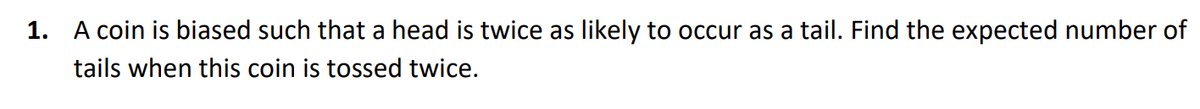 1. A coin is biased such that a head is twice as likely to occur as a tail. Find the expected number of
tails when this coin is tossed twice.
