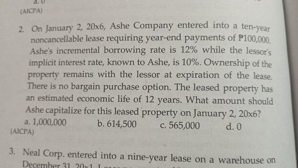 a. U
(AICPA)
2. On January 2, 20x6, Ashe Company entered into a ten-vear
noncancellable lease requiring year-end payments of P100,000.
Ashe's incremental borrowing rate is 12% while the lessor's
implicit interest rate, known to Ashe, is 10%. Ownership of the
property remains with the lessor at expiration of the lease.
There is no bargain purchase option. The leased property has
an estimated economic life of 12 years. What amount should
Ashe capitalize for this leased property on January 2, 20x6?
a. 1,000,000
(AICPA)
b. 614,500
c. 565,000
d. 0
3. Neal Corp. entered into a nine-year lease on a warehouse on
December 31 20x1 I
