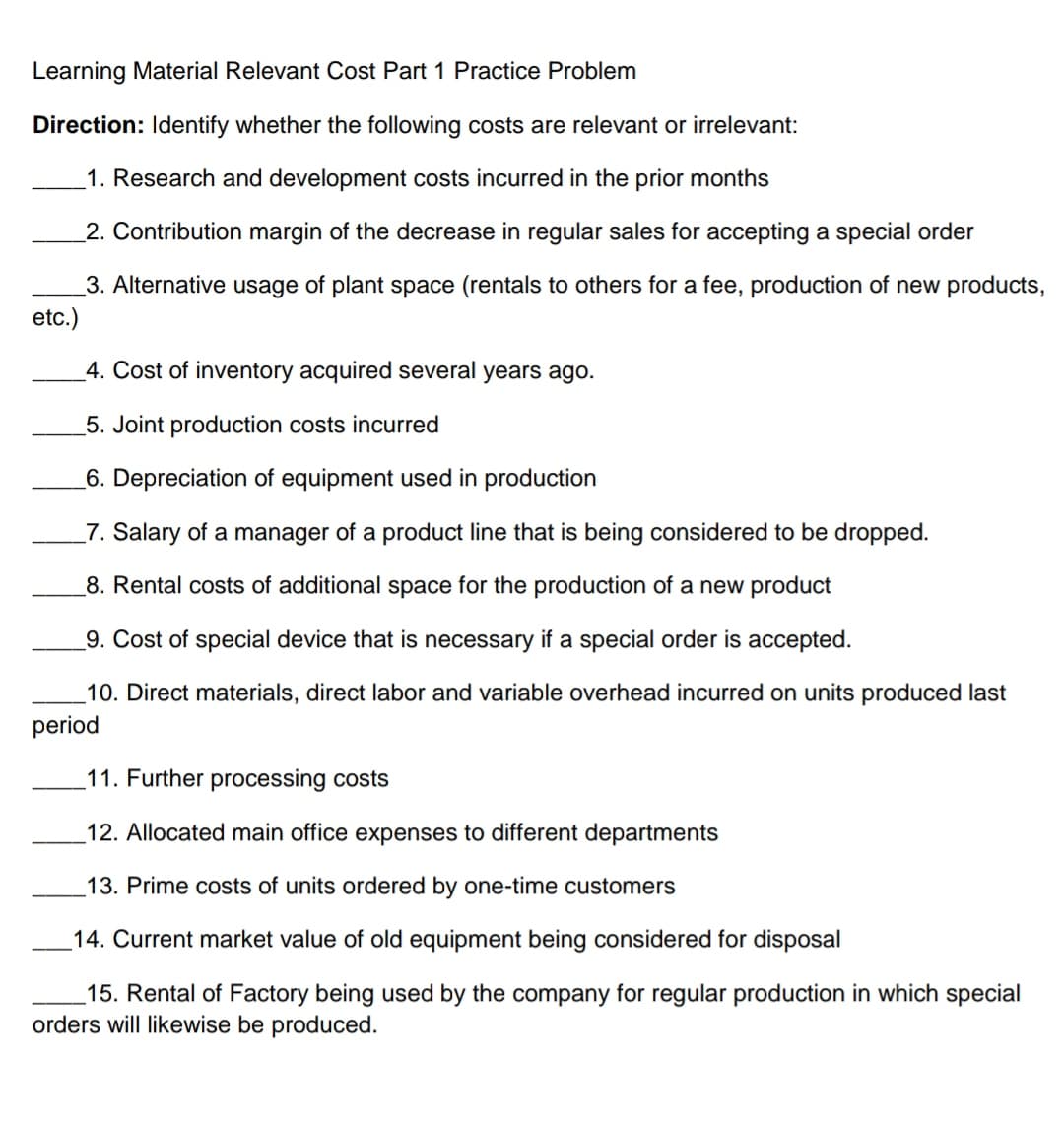 Learning Material Relevant Cost Part 1 Practice Problem
Direction: Identify whether the following costs are relevant or irrelevant:
_1. Research and development costs incurred in the prior months
2. Contribution margin of the decrease in regular sales for accepting a special order
3. Alternative usage of plant space (rentals to others for a fee, production of new products,
etc.)
4. Cost of inventory acquired several years ago.
5. Joint production costs incurred
_6. Depreciation of equipment used in production
_7. Salary of a manager of a product line that is being considered to be dropped.
8. Rental costs of additional space for the production of a new product
_9. Cost of special device that is necessary if a special order is accepted.
10. Direct materials, direct labor and variable overhead incurred on units produced last
period
11. Further processing costs
12. Allocated main office expenses to different departments
13. Prime costs of units ordered by one-time customers
14. Current market value of old equipment being considered for disposal
which special
_15. Rental of Factory being used by the company for regular production
orders will likewise be produced.
