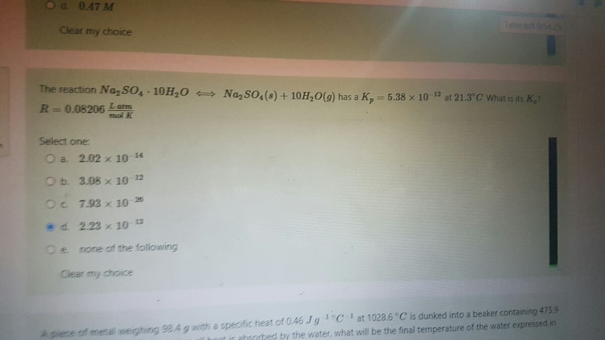 O d. 0.47 M
Clear my choice
The reaction Na₂SO4 10H₂O → Na₂SO4 (8) + 10H₂O(g) has a K₂ = 5.38 x 10-12 at 21.3°C What is its K
R = 0.08206 Latm
mal K
Select one:
O a. 2.02 x 10-¹4
O b.
3.08 x 10-¹2
Oc
7.93 x 10-20
d.
2.23 x 10-13
none of the following
Clear my choice
A piece of metal weighing 98.4 g with a specific heat of 046 Jg ¹°C 1 at 1028.6 °C is dunked into a beaker containing 475.9
Theat is absorbed by the water, what will be the final temperature of the water expressed in