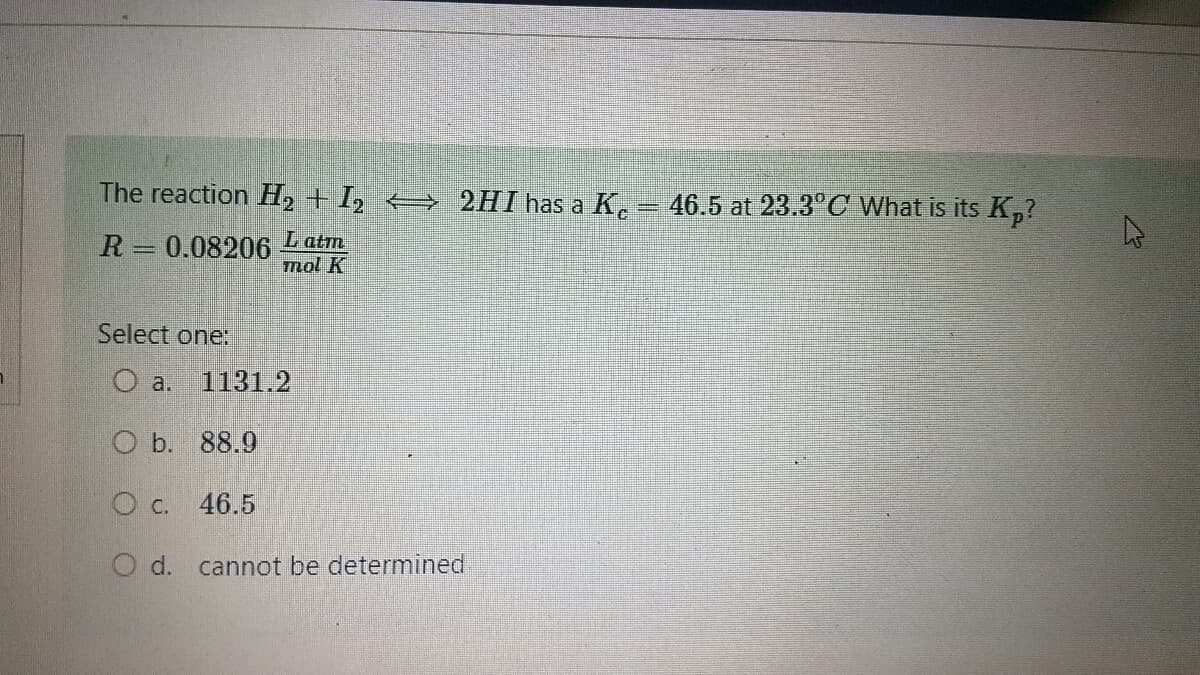 The reaction H₂ + I₂ ⇒ 2HI has a Ke
=
46.5 at 23.3°C What is its Kp?
R = 0.08206 Latm
mol K
Select one:
O a.
O b. 88.9
O c. 46.5
O d. cannot be determined
1131.2