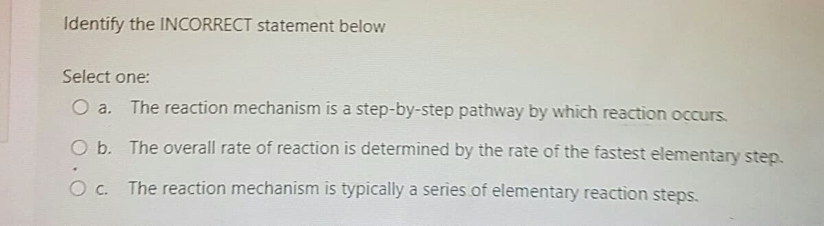 Identify the INCORRECT statement below
Select one:
O a. The reaction mechanism is a step-by-step pathway by which reaction occurs.
O b. The overall rate of reaction is determined by the rate of the fastest elementary step.
О с.
The reaction mechanism is typically a series of elementary reaction steps.