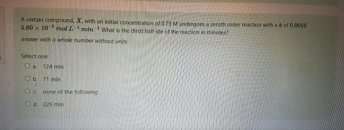 A certain compound, X. with an initial concentration of 0.79 M undergoes a zeroth order reaction with a k of 0.0056
5.60 × 10³ mol L ¹ min¹ What is the (first) half-life of the reaction in minutes?
answer with a whole number without units
Select one:
Oa. 124 min
Ob. 71 min
OC.
none of the following
Od. 226 min