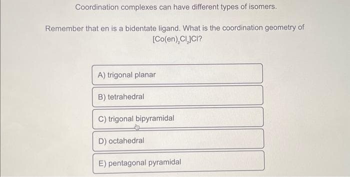 Coordination complexes can have different types of isomers.
Remember that en is a bidentate ligand. What is the coordination geometry of
[Co(en), CLJCI?
A) trigonal planar
B) tetrahedral
C) trigonal bipyramidal
D) octahedral
E) pentagonal pyramidal