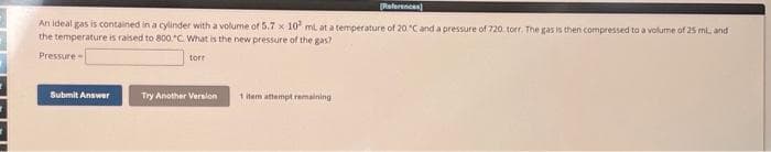 References)
An ideal gas is contained in a cylinder with a volume of 5.7 x 10 ml at a temperature of 20 °C and a pressure of 720 torr. The gas is then compressed to a volume of 25 ml, and
the temperature is raised to 800,"C. What is the new pressure of the gas?
Pressure
torr
Submit Answer
Try Another Version
1 item attempt remaining