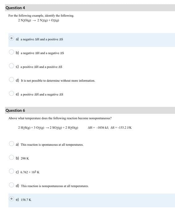 Question 4
For the following example, identify the following.
2 N20(g) → 2 N2(g) + O2(g)
a) a negative AH and a positive AS
b) a negative AH and a negative AS
c) a positive AH and a positive AS
d) It is not possible to determine without more information.
e) a positive AH and a negative AS
Question 6
Above what temperature does the following reaction become nonspontaneous?
2 H2S(g) + 3 02(g) → 2 SO2(g) + 2 H₂O(g) AH = -1036 kJ; AS = -153.2 J/K
a) This reaction is spontaneous at all temperatures.
b) 298 K
c) 6.762 × 103 K
d) This reaction is nonspontaneous at all temperatures.
158.7 K