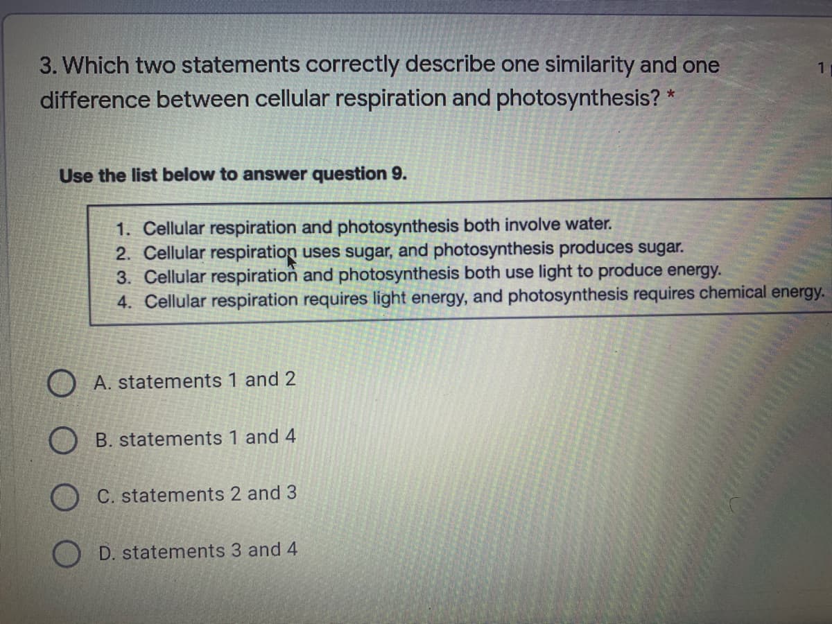 3. Which two statements correctly describe one similarity and one
difference between cellular respiration and photosynthesis? *
Use the list below to answer question 9.
1. Cellular respiration and photosynthesis both involve water.
2. Cellular respiration uses sugar, and photosynthesis produces sugar.
3. Cellular respiration and photosynthesis both use light to produce energy.
4. Cellular respiration requires light energy, and photosynthesis requires chemical energy.
O A. statements 1 and 2
B. statements 1 and 4
C. statements 2 and 3
D. statements 3 and 4
LEGO
