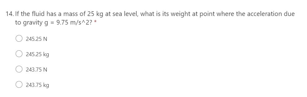 14. If the fluid has a mass of 25 kg at sea level, what is its weight at point where the acceleration due
to gravity g = 9.75 m/s^2? *
245.25 N
245.25 kg
243.75 N
243.75 kg