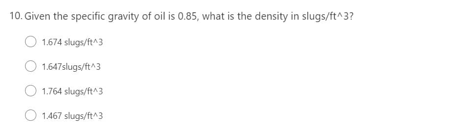 10. Given the specific gravity of oil is 0.85, what is the density in slugs/ft^3?
1.674 slugs/ft^3
1.647slugs/ft^3
1.764 slugs/ft^3
1.467 slugs/ft^3