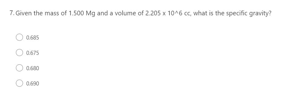 7. Given the mass of 1.500 Mg and a volume of 2.205 x 10^6 cc, what is the specific gravity?
0.685
0.675
0.680
0.690