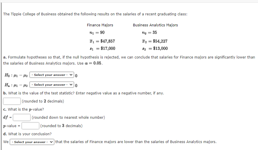 The Tippie College of Business obtained the following results on the salaries of a recent graduating class:
Business Analytics Majors
= 35
c. What is the p-value?
df =
Finance Majors
1₁ = 90
1 = $47,857
$1 = $17,000
a. Formulate hypotheses so that, if the null hypothesis is rejected, we can conclude that salaries for Finance majors are significantly lower than
the salaries of Business Analytics majors. Use α = = 0.05.
Ho: 11-1₂ Select your answer -
Ha 1-₂-Select your answer -
0
b. What is the value of the test statistic? Enter negative value as a negative number, if any.
(rounded to 2 decimals)
0
p-value=
d. What is your conclusion?
We Select your answer -
n₂ =
(rounded down to nearest whole number)
(rounded to 3 decimals)
*2 = $54,227
$2 = $13,000
that the salaries of Finance majors are lower than the salaries of Business Analytics majors.