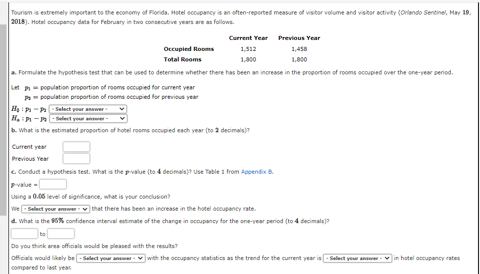 Tourism is extremely important to the economy of Florida. Hotel occupancy is an often-reported measure of visitor volume and visitor activity (Orlando Sentinel, May 19,
2018). Hotel occupancy data for February in two consecutive years are as follows.
Current Year
1,512
1,800
Let P₁= population proportion of rooms occupied for current year
P2 = population proportion of rooms occupied for previous year
Occupied Rooms
Total Rooms
1,458
1,800
a. Formulate the hypothesis test that can be used to determine whether there has been an increase in the proportion of rooms occupied over the one-year period.
Previous Year
Ho: P1 P2 - Select your answer -
Ha P₁ P2 - Select your answer
b. What is the estimated proportion of hotel rooms occupied each year (to 2 decimals)?
Current year
Previous Year
c. Conduct a hypothesis test. What is the p-value (to 4 decimals)? Use Table 1 from Appendix B.
p-value =
Using a 0.05 level of significance, what is your conclusion?
We-Select your answer that there has been an increase in the hotel occupancy rate.
d. What is the 95% confidence interval estimate of the change in occupancy for the one-year period (to 4 decimals)?
to
Do you think area officials would be pleased with the results?
Officials would likely be - Select your answer with the occupancy statistics as the trend for the current year is - Select your answer - in hotel occupancy rates
compared to last year.