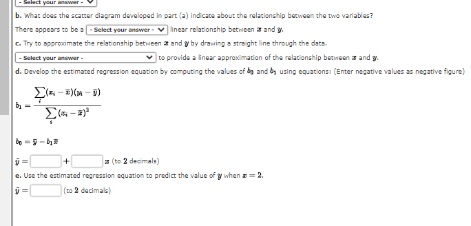 - Select your answer -
b. What does the scatter diagram developed
There appears to be a - Select your answer -
c. Try to approximate the relationship between
and y by drawing a straight line through the data.
Select your answer -
✓to provide a linear approximation of the relationship between and y.
d. Develop the estimated regression equation by computing the values of bo and by using equations: (Enter negative values as negative figure)
b₁ =
Σ(x; - E)(m - v)
(-²
part (a) indicate about the relationship between the two variables?
linear relationship between and y.
boÿ-b₂
+
(to 2 decimals)
e. Use the estimated regression equation to predict the value of y when * = 2.
y =
(to 2 decimals)