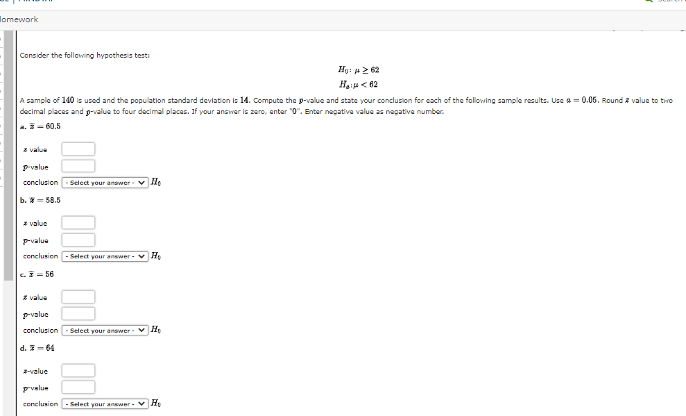 omework
Consider the following hypothesis test:
Ho: 262
H₂H<62
A sample of 140 is used and the population standard deviation is 14. Compute the p-value and state your conclusion for each of the following sample results. Use a = 0.05. Round.
decimal places and p-value to four decimal places. f your answer is zero, enter "0". Enter negative value as negative number.
a. 60.5
z value
P-value
conclusion
b. = 58.5
* value
-Select your answer - Ho
p-value
conclusion - Select your answer ✓ Ho
c. = 56
z value
p-value
conclusion - Select your answer ✓ Ho
d. = 64
z-value
p-value
conclusion - Select your answer
✓ Ho
value to two