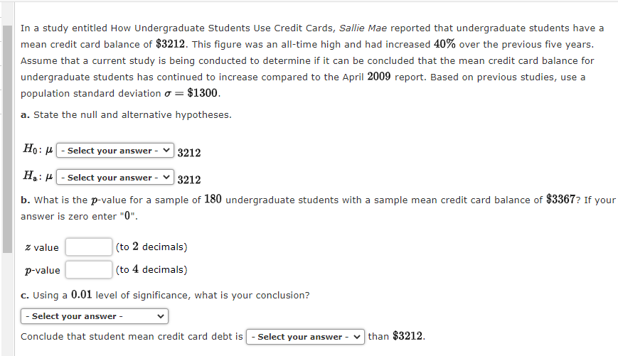 In a study entitled How Undergraduate Students Use Credit Cards, Sallie Mae reported that undergraduate students have a
mean credit card balance of $3212. This figure was an all-time high and had increased 40% over the previous five years.
Assume that a current study is being conducted to determine if it can be concluded that the mean credit card balance for
undergraduate students has continued to increase compared to the April 2009 report. Based on previous studies, use a
population standard deviation = $1300.
a. State the null and alternative hypotheses.
Ho: μ
Select your answer
H₂: -Select your answer -
3212
b. What is the p-value for a sample of 180 undergraduate students with a sample mean credit card balance of $3367? If your
answer is zero enter "0".
3212
(to 2 decimals)
(to 4 decimals)
z value
p-value
c. Using a 0.01 level of significance, what is your conclusion?
- Select your answer -
Conclude that student mean credit card debt is - Select your answer -
than $3212.