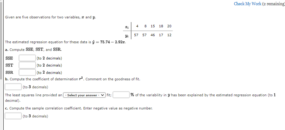 Given are five observations for two variables, and y.
The estimated regression equation for these data is = 75.74-2.92x.
a. Compute SSE, SST, and SSR.
Yi
The least squares line provided an - Select your answer
decimal).
fit;
4
SSE
(to 2 decimals)
SST
(to 2 decimals)
SSR
(to 2 decimals)
b. Compute the coefficient of determination ². Comment on the goodness of fit.
(to 3 decimals)
00
15 18 20
57 57 46 17 12
Check My Work (2 remaining)
% of the variability in y has been explained by the estimated regression equation (to 1
c. Compute the sample correlation coefficient. Enter negative value as negative number.
(to 3 decimals)