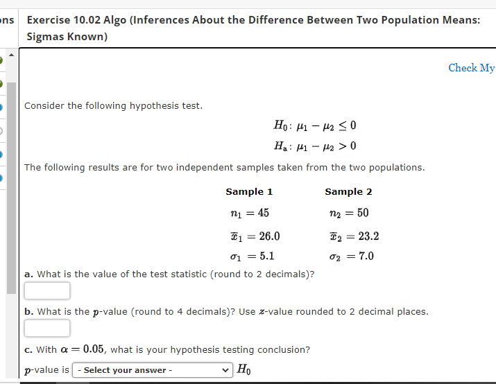 ons Exercise 10.02 Algo (Inferences About the Difference Between Two Population Means:
Sigmas Known)
Consider the following hypothesis test.
Ho: μι – με 5 0
H₂ : 1 - ₂ > 0
The following results are for two independent samples taken from the two populations.
Sample 1
n₁ = 45
₁ = 26.0
01 = 5.1
a. What is the value of the test statistic (round to 2 decimals)?
Sample 2
n₂ = 50
c. With a = 0.05, what is your hypothesis testing conclusion?
p-value is - Select your answer -
✓ Ho
*2 = 23.2
02 = 7.0
b. What is the p-value (round to 4 decimals)? Use z-value rounded to 2 decimal places.
Check My