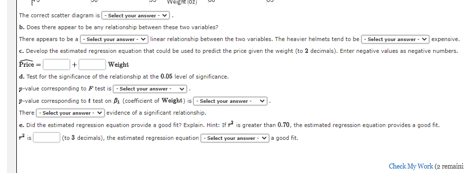 Weight (oz)
B
The correct scatter diagram is Select your answer V
b. Does there appear to be any relationship between these two variables?
There appears to be a Select your answer - ✓ linear relationship between the two variables. The heavier helmets tend to be -Select your answe ✓expensive.
c. Develop the estimated regression equation that could be used to predict the price given the weight (to 2 decimals). Enter negative values as negative numbers.
Price =
+
Weight
d. Test for the significance of the relationship at the 0.05 level of significance.
p-value corresponding to test is
- Select your answer -
p-value corresponding to t test on ₁ (coefficient of Weight) is - Select your answer -
There - Select your answer ✓evidence of a significant relationship.
e. Did the estimated regression equation provide a good fit? Explain. Hint: If is greater than 0.70, the estimated regression equation provides a good fit.
² is
(to 3 decimals), the estimated regression equation - Select your answer - ✓a good fit.
Check My Work (2 remainit