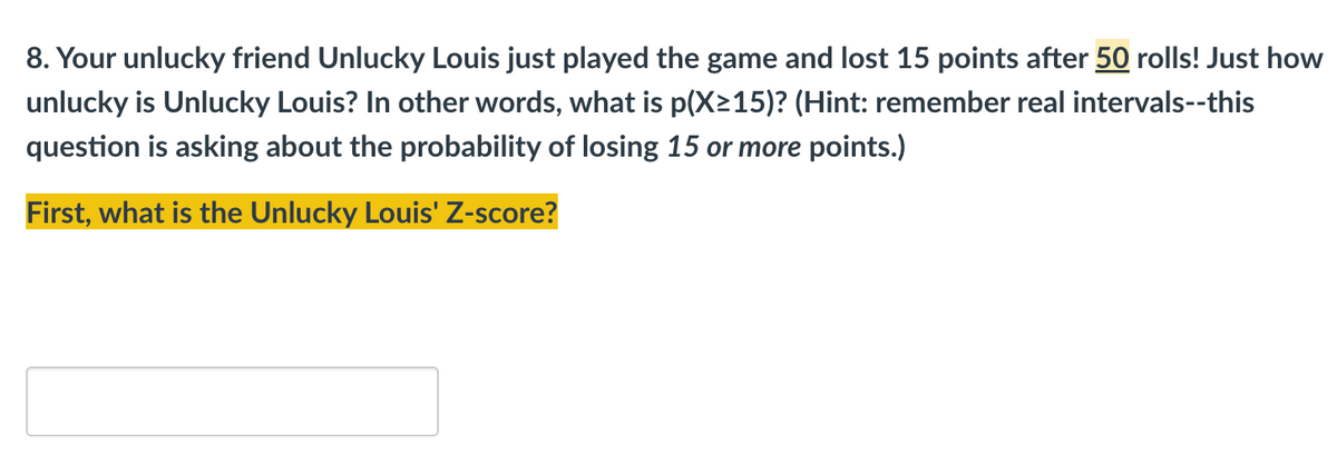 ### Probability and Statistics Exercise: Understanding Z-Scores

**Problem Statement:**

8. Your unlucky friend Unlucky Louis just played the game and lost 15 points after 50 rolls! Just how unlucky is Unlucky Louis? In other words, what is p(X≥15)? (Hint: remember real intervals--this question is asking about the probability of losing 15 or more points.)

**Question:**

**First, what is Unlucky Louis' Z-score?**

*Note: There is a blank input field provided for the students to enter their Z-score calculation.*

---

**Explanation:**

In this exercise, students are required to calculate the Z-score for Unlucky Louis based on the given data. The Z-score is a measure that describes a value's relationship to the mean of a group of values. It is measured in terms of standard deviations from the mean.

- **Key Terms:**
  - **X:** Number of points lost
  - **p(X≥15):** The probability that the number of points lost is 15 or more

Students should utilize their knowledge on Z-scores, probability, and standard deviations to determine just how unlucky Unlucky Louis has been in this scenario involving 50 rolls of a game.