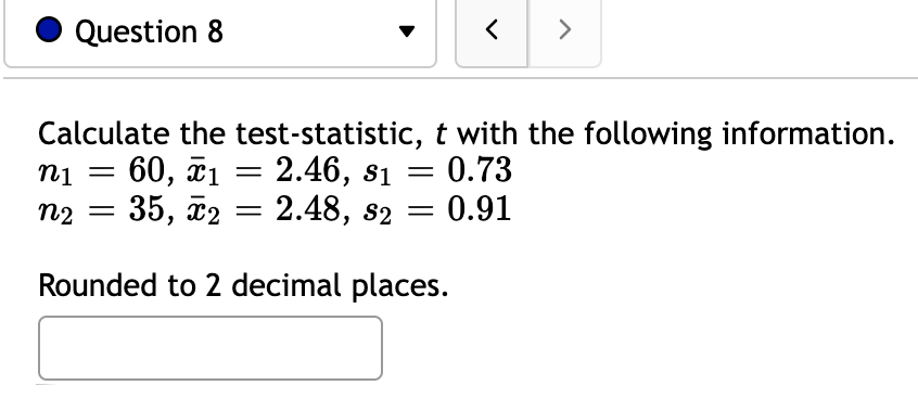 Question 8
>
Calculate the test-statistic, t with the following information.
= 0.73
0.91
ni
60, ã1 = 2.46, s1
||
||
n2
35, х2
2.48, s2
Rounded to 2 decimal places.
