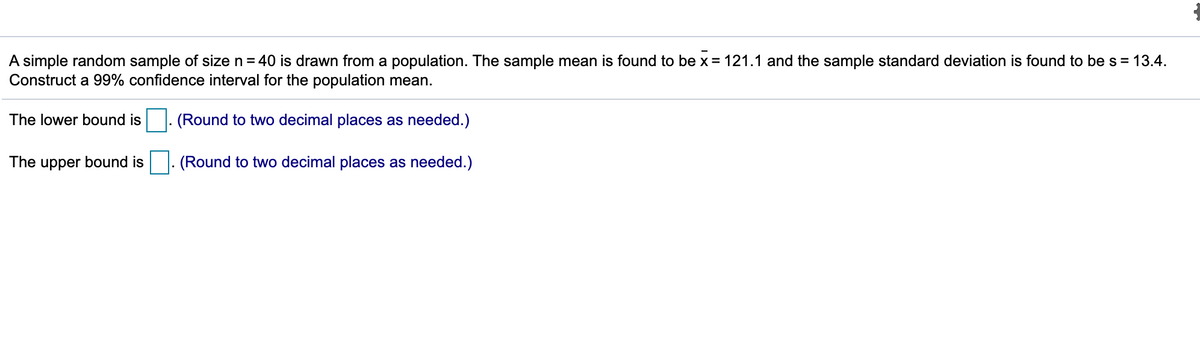 A simple random sample of size n = 40 is drawn from a population. The sample mean is found to be x = 121.1 and the sample standard deviation is found to be s = 13.4.
Construct a 99% confidence interval for the population mean.
The lower bound is
(Round to two decimal places as needed.)
The upper bound is
(Round to two decimal places as needed.)
