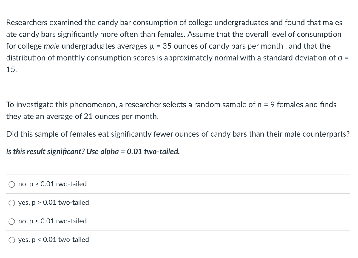 ### Candy Bar Consumption Study Among College Undergraduates

Researchers examined the candy bar consumption of college undergraduates and found that males ate candy bars significantly more often than females. Assume that the overall level of consumption for college **male** undergraduates averages μ = 35 ounces of candy bars per month, and that the distribution of monthly consumption scores is approximately normal with a standard deviation of σ = 15.

To investigate this phenomenon, a researcher selects a random sample of n = 9 females and finds they ate an average of 21 ounces per month.

**Question:** Did this sample of females eat significantly fewer ounces of candy bars than their male counterparts?

**Statistical Significance Test:** 

Use alpha = 0.01 two-tailed.

### Potential Answers:

- **no, p > 0.01 two-tailed**
- **yes, p > 0.01 two-tailed**
- **no, p < 0.01 two-tailed**
- **yes, p < 0.01 two-tailed**

Please select the appropriate option based on your analysis.