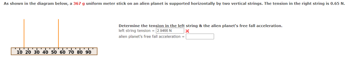 As shown in the diagram below, a 367 g uniform meter stick on an alien planet is supported horizontally by two vertical strings. The tension in the right string is 0.65 N.
10 20 30 40 50 60 70 80 90
Determine the tension in the left string & the alien planet's free fall acceleration.
left string tension = 2.9466 N
X
alien planet's free fall acceleration =