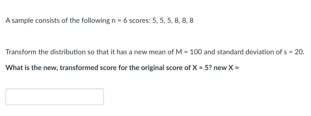 ### Statistical Transformation Example

#### Sample Data:
A sample consists of the following \( n = 6 \) scores: 
\[ 5, 5, 5, 8, 8, 8 \]

#### Task:
Transform the distribution so that it has a new mean of \( M = 100 \) and a standard deviation of \( s = 20 \).

#### Question:
What is the new, transformed score for the original score of \( X = 5 \)?

**New \( X \) = [__________]**

---

### How to Transform the Scores
To transform the scores to a new distribution with a specified mean (M) and standard deviation (s), you can use the following steps:

1. Calculate the original mean (\( \bar{X} \)) and standard deviation (\( s_X \)) of the sample.
2. Use the formula for transforming each score: 

\[ \text{New } X = M + \left( \frac{X - \bar{X}}{s_X} \right) \times s \]

Where:
- \( X \) is the original score.
- \( \bar{X} \) is the original mean.
- \( s_X \) is the original standard deviation.
- \( M \) is the new mean.
- \( s \) is the new standard deviation.

### Example Calculation:
1. **Calculate the original mean (\( \bar{X} \)):**

\[ \bar{X} = \frac{\sum_{i=1}^{n} X_i}{n} = \frac{5 + 5 + 5 + 8 + 8 + 8}{6} = 6.5 \]

2. **Calculate the original standard deviation (\( s_X \)):**

\[ s_X = \sqrt{\frac{\sum (X_i - \bar{X})^2}{n}} = \sqrt{\frac{(5 - 6.5)^2 + (5 - 6.5)^2 + (5 - 6.5)^2 + (8 - 6.5)^2 + (8 - 6.5)^2 + (8 - 6.5)^2 }{6}} = 1.5 \]

3. **Transform the original score \( X = 5 \) using the new parameters \( M = 100 \) and \( s = 