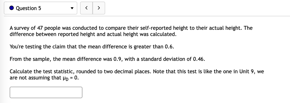 Question 5
く
>
A survey of 47 people was conducted to compare their self-reported height to their actual height. The
difference between reported height and actual height was calculated.
You're testing the claim that the mean difference is greater than 0.6.
From the sample, the mean difference was 0.9, with a standard deviation of 0.46.
Calculate the test statistic, rounded to two decimal places. Note that this test is like the one in Unit 9, we
are not assuming that Hp = 0.
%3D
