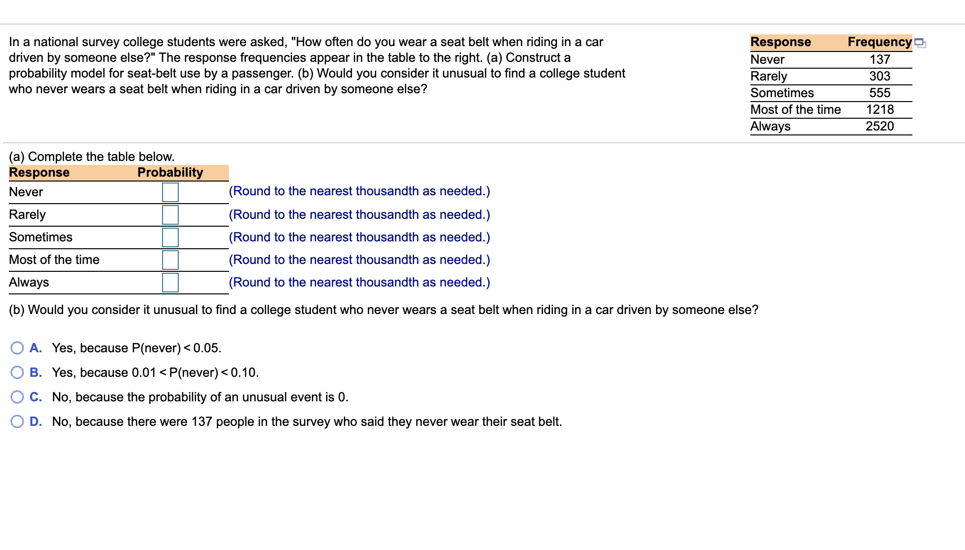 In a national survey college students were asked, "How often do you wear a seat belt when riding in a car
driven by someone else?" The response frequencies appear in the table to the right. (a) Construct a
probability model for seat-belt use by a passenger. (b) Would you consider it unusual to find a college student
who never wears a seat belt when riding in a car driven by someone else?
Response
Frequency t
Never
137
Rarely
Sometimes
303
555
Most of the time
1218
Always
2520
(a) Complete the table below.
Response
Never
Probability
(Round to the nearest thousandth as needed.)
Rarely
(Round to the nearest thousandth as needed.)
Sometimes
(Round to the nearest thousandth as needed.)
Most of the time
(Round to the nearest thousandth as needed.)
Always
(Round to the nearest thousandth as needed.)
(b) Would you consider it unusual to find a college student who never wears a seat belt when riding in a car driven by someone else?
