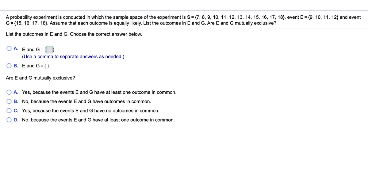 A probability experiment is conducted in which the sample space of the experiment is S= {7, 8, 9, 10, 11, 12, 13, 14, 15, 16, 17, 18), event E = {9, 10, 11, 12} and event
G= {15, 16, 17, 18}. Assume that each outcome is equally likely. List the outcomes in E and G. Are E and G mutually exclusive?
%3D
List the outcomes in E and G. Choose the correct answer below.
A. E and G=
(Use a comma to separate answers as needed.)
B. E and G ={}
Are E and G mutually exclusive?
A. Yes, because the events E and G have at least one outcome in common.
B. No, because the events E and G have outcomes in common.
C. Yes, because the events E and G have no outcomes in common.
D. No, because the events E and G have at least one outcome in common.
