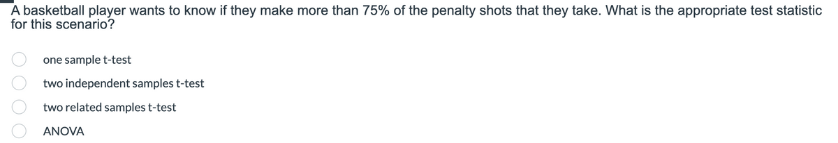 A basketball player wants to know if they make more than 75% of the penalty shots that they take. What is the appropriate test statistic
for this scenario?
one sample t-test
two independent samples t-test
two related samples t-test
ANOVA