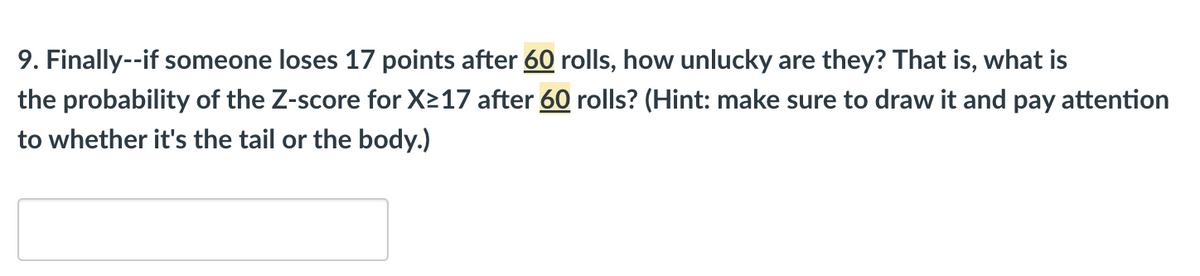 **Question 9:**

**Text:**
"Finally – if someone loses 17 points after 60 rolls, how unlucky are they? That is, what is the probability of the Z-score for X ≥ 17 after 60 rolls? (Hint: make sure to draw it and pay attention to whether it's the tail or the body.)"

**Graph/Diagram Explanation:**

There is a placeholder box below the question, likely meant for inputting answers.

**Educational Context:**

In this problem, we are asked to assess the unluckiness of an individual losing 17 points after 60 rolls by using the concept of a Z-score in statistics. The Z-score is a measure that describes a value's relationship to the mean of a group of values. The question asks for the probability associated with a Z-score for X being greater than or equal to 17 after 60 rolls.

When solving this problem:
1. Calculate the Z-score, which involves finding the mean and standard deviation based on the given conditions (60 rolls).
2. Use a Z-table to determine the probability corresponding to the calculated Z-score.
3. Decide if the area of interest is in the tail or body of the distribution to determine the correct probability.

Understanding these steps is critical for performing statistical analyses and probabilities involving normal distributions.