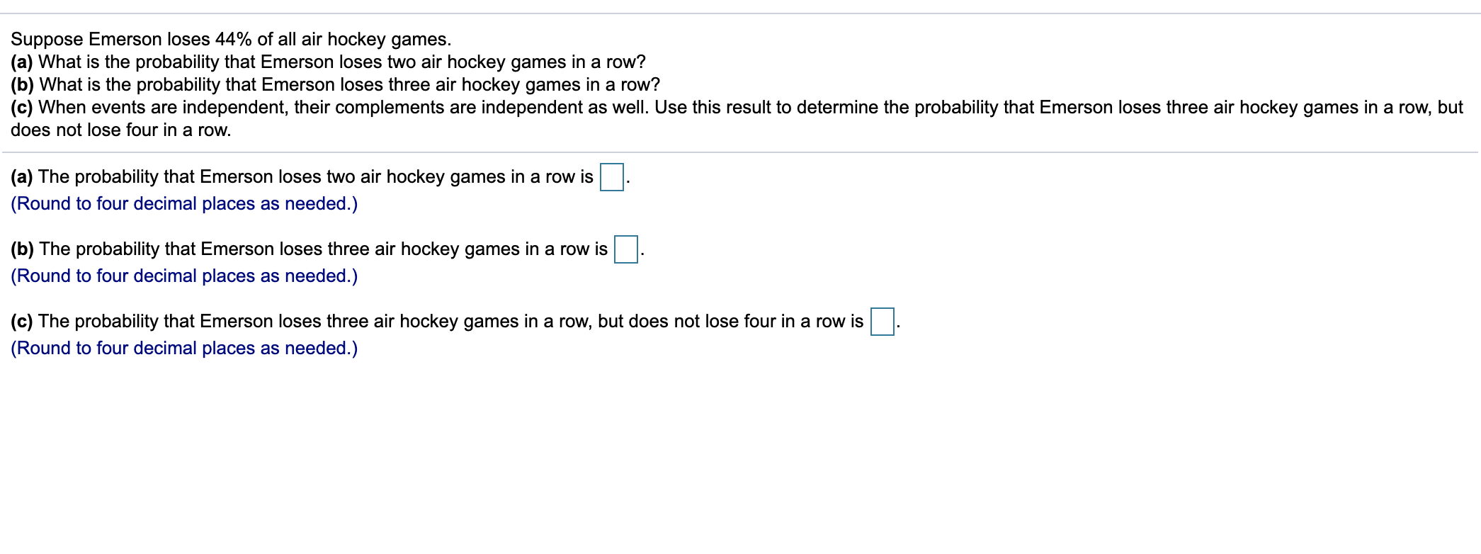 Suppose Emerson loses 44% of all air hockey games.
(a) What is the probability that Emerson loses two air hockey games in a row?
