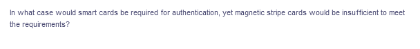 In what case would smart cards be required for authentication, yet magnetic stripe cards would be insufficient to meet
the requirements?
