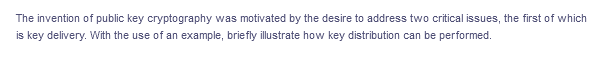 The invention of public key cryptography was motivated by the desire to address two critical issues, the first of which
is key delivery. With the use of an example, briefly illustrate how key distribution can be performed.
