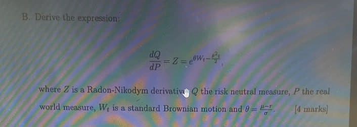 B. Derive the expression:
dQ
dP
where Z is a Radon-Nikodym derivativ Q the risk neutral measure, P the real
world measure, W, is a standard Brownian motion and 0=
[4 marks]