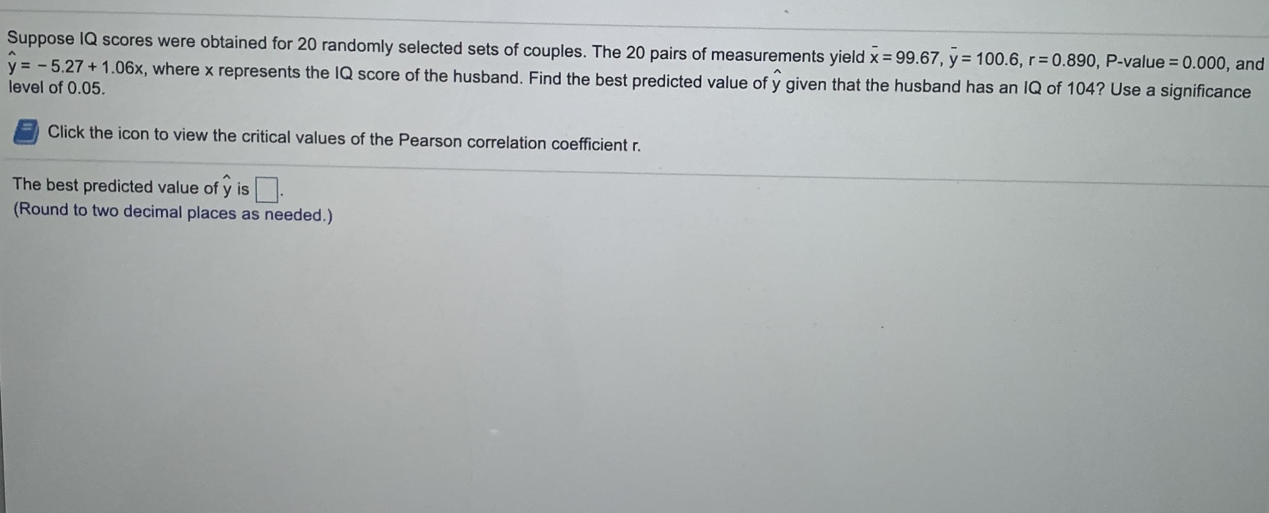 Suppose IQ scores were obtained for 20 randomly selected sets of couples. The 20 pairs of measurements yield x = 99.67, y = 100.6, r=0.890, P-value = 0.000, and
%3D
%3D
y = - 5.27 + 1.06x, where x represents the IQ score of the husband. Find the best predicted value of y given that the husband has an IQ of 104? Use a significance
level of 0.05.
|
Click the icon to view the critical values of the Pearson correlation coefficient r.
The best predicted value of y is.
(Round to two decimal places as needed.)
