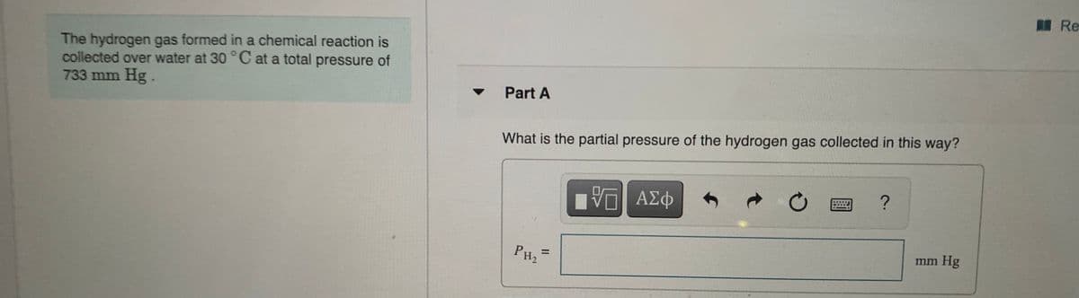 購 Re
The hydrogen gas formed in a chemical reaction is
collected over water at 30 °C at a total pressure of
733 mm Hg.
Part A
What is the partial pressure of the hydrogen gas collected in this way?
?
ΑΣΦ
mm Hg
%3D
PH2
II
