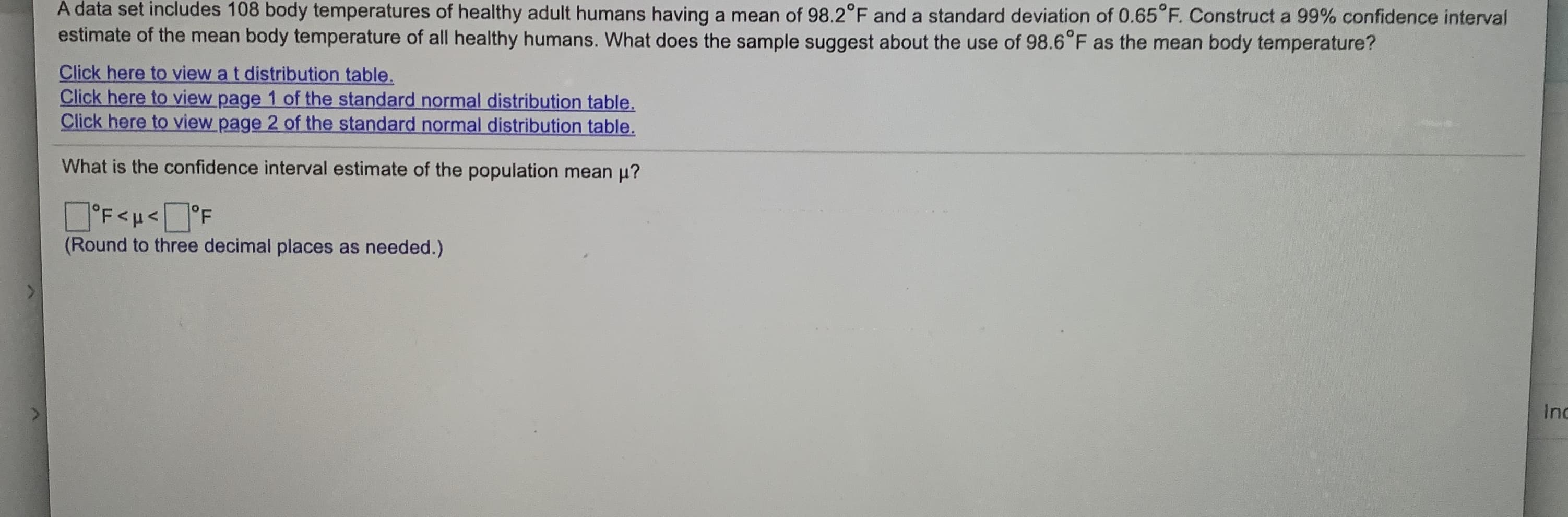 A data set includes 108 body temperatures of healthy adult humans having a mean of 98.2°F and a standard deviation of 0.65 F. Construct a 99% confidence interval
estimate of the mean body temperature of all healthy humans. What does the sample suggest about the use of 98.6 F as the mean body temperature?
Click here to view a t distribution table.
Click here to view page 1 of the standard normal distribution table.
Click here to view page 2 of the standard normal distribution table.
What is the confidence interval estimate of the population mean u?
O'F<u<°F
(Round to three decimal places as needed.)
