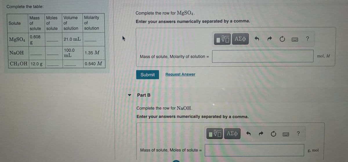 Complete the table:
Complete the row for MgSO4.
Mass
Moles
Volume
Molarity
Solute
of
of
of
of
Enter your answers numerically separated by a comma.
solute
solute
solution
solution
0.608
MBSO4
21.0 mL
100.0
NaOH
1.35 M
mL
Mass of solute, Molarity of solution =
mol, M
CH3OH 12.0 g
0.540 M
Submit
Request Answer
Part B
Complete the row for NaOH.
Enter your answers numerically separated by a comma.
COFNE
Mass of solute, Moles of solute =
g, mol
